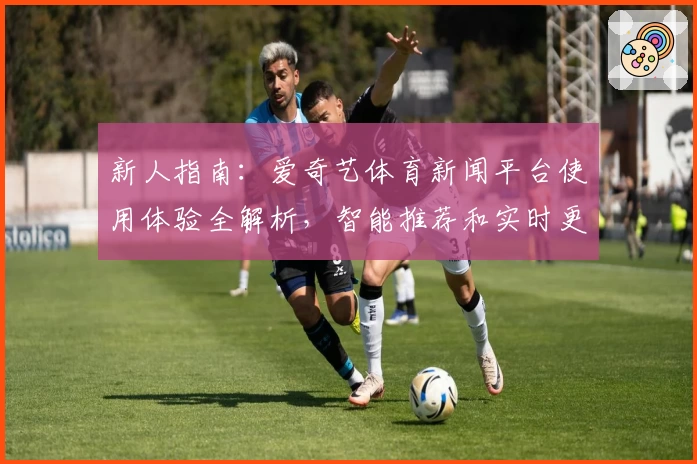 新人指南：爱奇艺体育新闻平台使用体验全解析，智能推荐和实时更新深受用户喜爱