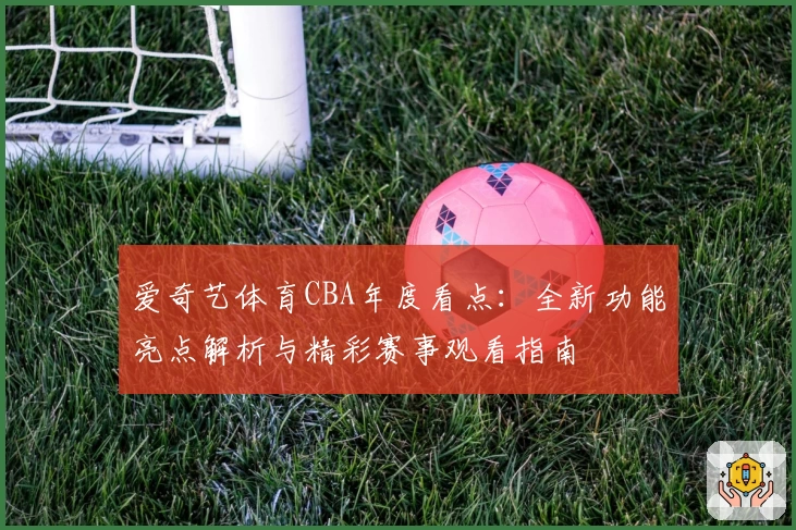 爱奇艺体育CBA年度看点：全新功能亮点解析与精彩赛事观看指南