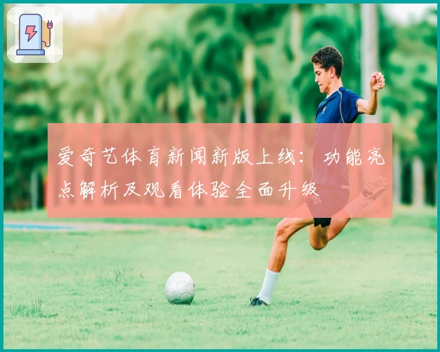 爱奇艺体育新闻新版上线:功能亮点解析及观看体验全面升级