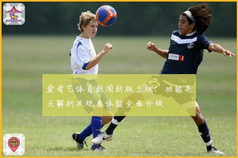 爱奇艺体育新闻新版上线：功能亮点解析及观看体验全面升级