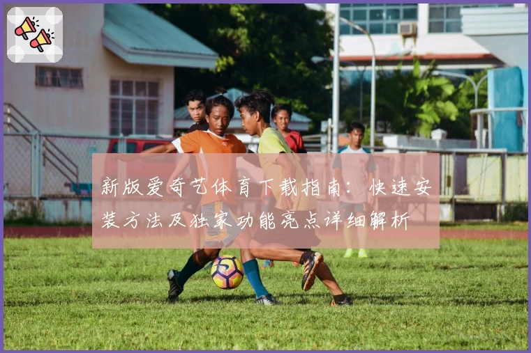 新版爱奇艺体育下载指南：快速安装方法及独家功能亮点详细解析