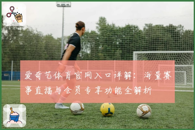 爱奇艺体育官网入口详解：海量赛事直播与会员专享功能全解析