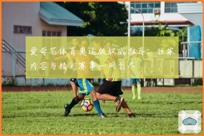 爱奇艺体育奥运版权威推荐：独家内容与精彩赛事一网打尽