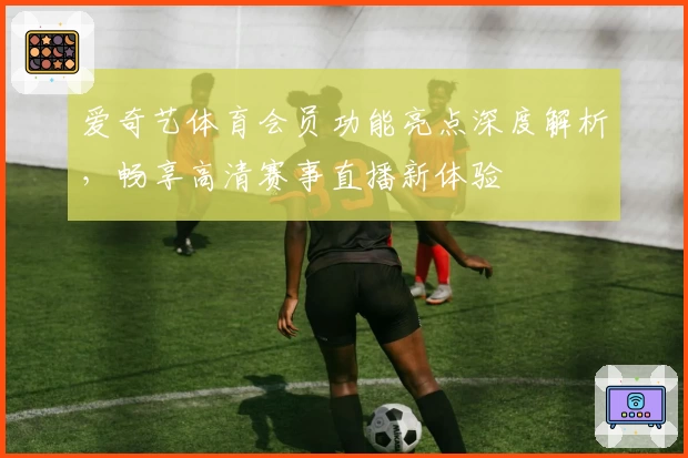 爱奇艺体育会员功能亮点深度解析，畅享高清赛事直播新体验