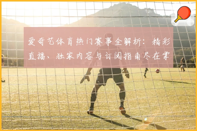 爱奇艺体育热门赛事全解析：精彩直播、独家内容与订阅指南尽在掌握