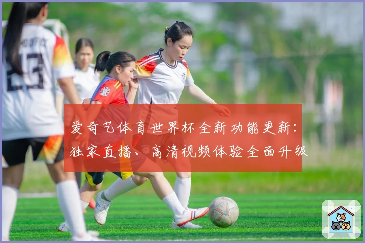 爱奇艺体育世界杯全新功能更新：独家直播、高清视频体验全面升级