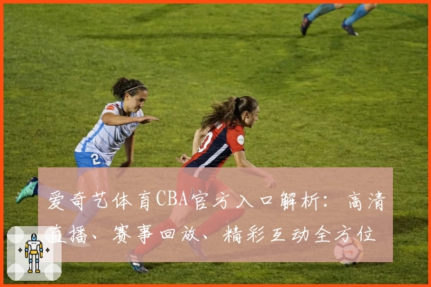 爱奇艺体育CBA官方入口解析：高清直播、赛事回放、精彩互动全方位体验