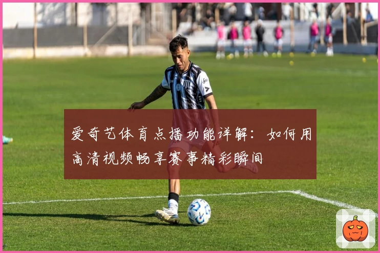 爱奇艺体育点播功能详解：如何用高清视频畅享赛事精彩瞬间