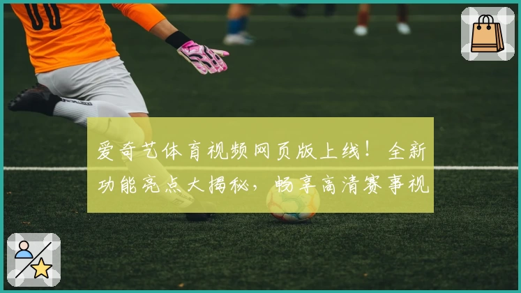 爱奇艺体育视频网页版上线！全新功能亮点大揭秘，畅享高清赛事视听盛宴